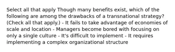 Select all that apply Though many benefits exist, which of the following are among the drawbacks of a transnational strategy? (Check all that apply.) - It fails to take advantage of economies of scale and location - Managers become bored with focusing on only a single culture - It's difficult to implement - It requires implementing a complex organizational structure