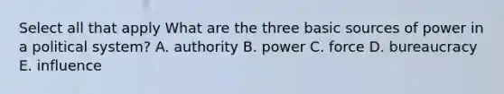 Select all that apply What are the three basic sources of power in a political system? A. authority B. power C. force D. bureaucracy E. influence