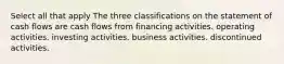 Select all that apply The three classifications on the statement of cash flows are cash flows from financing activities. operating activities. investing activities. business activities. discontinued activities.