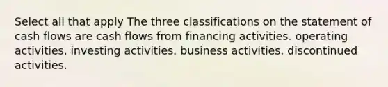 Select all that apply The three classifications on the statement of cash flows are cash flows from financing activities. operating activities. investing activities. business activities. discontinued activities.