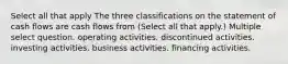 Select all that apply The three classifications on the statement of cash flows are cash flows from (Select all that apply.) Multiple select question. operating activities. discontinued activities. investing activities. business activities. financing activities.