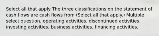 Select all that apply The three classifications on the statement of cash flows are cash flows from (Select all that apply.) Multiple select question. operating activities. discontinued activities. investing activities. business activities. financing activities.