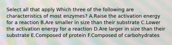 Select all that apply Which three of the following are characteristics of most enzymes? A.Raise the activation energy for a reaction B.Are smaller in size than their substrate C.Lower the activation energy for a reaction D.Are larger in size than their substrate E.Composed of protein F.Composed of carbohydrates