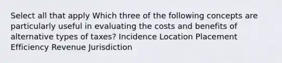 Select all that apply Which three of the following concepts are particularly useful in evaluating the costs and benefits of alternative types of taxes? Incidence Location Placement Efficiency Revenue Jurisdiction