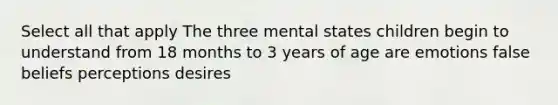 Select all that apply The three mental states children begin to understand from 18 months to 3 years of age are emotions false beliefs perceptions desires