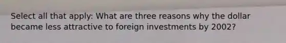 Select all that apply: What are three reasons why the dollar became less attractive to foreign investments by 2002?