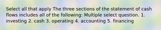 Select all that apply The three sections of the statement of cash flows includes all of the following: Multiple select question. 1. investing 2. cash 3. operating 4. accounting 5. financing