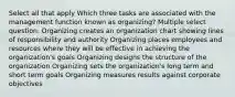 Select all that apply Which three tasks are associated with the management function known as organizing? Multiple select question. Organizing creates an organization chart showing lines of responsibility and authority Organizing places employees and resources where they will be effective in achieving the organization's goals Organizing designs the structure of the organization Organizing sets the organization's long term and short term goals Organizing measures results against corporate objectives