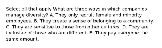 Select all that apply What are three ways in which companies manage diversity? A. They only recruit female and minority employees. B. They create a sense of belonging to a community. C. They are sensitive to those from other cultures. D. They are inclusive of those who are different. E. They pay everyone the same amount.