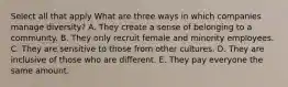 Select all that apply What are three ways in which companies manage diversity? A. They create a sense of belonging to a community. B. They only recruit female and minority employees. C. They are sensitive to those from other cultures. D. They are inclusive of those who are different. E. They pay everyone the same amount.