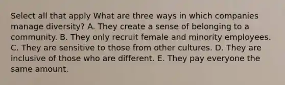 Select all that apply What are three ways in which companies manage diversity? A. They create a sense of belonging to a community. B. They only recruit female and minority employees. C. They are sensitive to those from other cultures. D. They are inclusive of those who are different. E. They pay everyone the same amount.