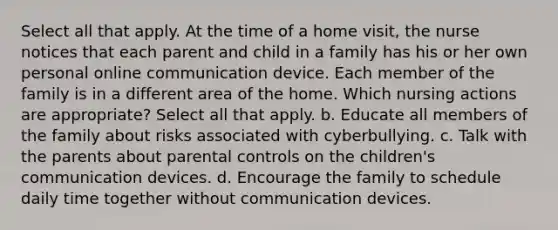 Select all that apply. At the time of a home visit, the nurse notices that each parent and child in a family has his or her own personal online communication device. Each member of the family is in a different area of the home. Which nursing actions are appropriate? Select all that apply. b. Educate all members of the family about risks associated with cyberbullying. c. Talk with the parents about parental controls on the children's communication devices. d. Encourage the family to schedule daily time together without communication devices.