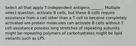 Select all that apply T-independent antigens ______. Multiple select question. activate B cells, but these B cells require assistance from a cell other than a T cell to become completely activated are protein molecules can activate B cells without T cell assistance possess long stretches of repeating subunits might be repeating polymers of carbohydrates might be lipid variants such as LPS