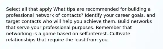 Select all that apply What tips are recommended for building a professional network of contacts? Identify your career goals, and target contacts who will help you achieve them. Build networks that serve your professional purposes. Remember that networking is a game based on self-interest. Cultivate relationships that require the least from you.