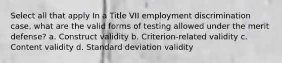 Select all that apply In a Title VII employment discrimination case, what are the valid forms of testing allowed under the merit defense? a. Construct validity b. Criterion-related validity c. Content validity d. Standard deviation validity