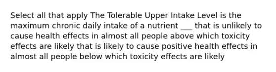 Select all that apply The Tolerable Upper Intake Level is the maximum chronic daily intake of a nutrient ___ that is unlikely to cause health effects in almost all people above which toxicity effects are likely that is likely to cause positive health effects in almost all people below which toxicity effects are likely