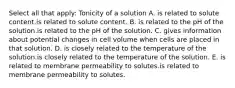 Select all that apply: Tonicity of a solution A. is related to solute content.is related to solute content. B. is related to the pH of the solution.is related to the pH of the solution. C. gives information about potential changes in cell volume when cells are placed in that solution. D. is closely related to the temperature of the solution.is closely related to the temperature of the solution. E. is related to membrane permeability to solutes.is related to membrane permeability to solutes.