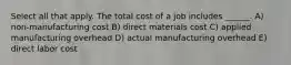 Select all that apply. The total cost of a job includes ______. A) non-manufacturing cost B) direct materials cost C) applied manufacturing overhead D) actual manufacturing overhead E) direct labor cost