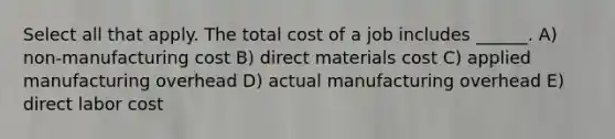 Select all that apply. The total cost of a job includes ______. A) non-manufacturing cost B) direct materials cost C) applied manufacturing overhead D) actual manufacturing overhead E) direct labor cost