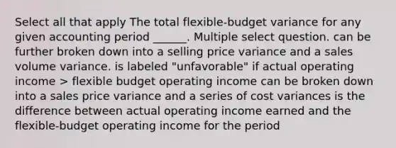 Select all that apply The total flexible-budget variance for any given accounting period ______. Multiple select question. can be further broken down into a selling price variance and a sales volume variance. is labeled "unfavorable" if actual operating income > flexible budget operating income can be broken down into a sales price variance and a series of cost variances is the difference between actual operating income earned and the flexible-budget operating income for the period