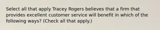 Select all that apply Tracey Rogers believes that a firm that provides excellent customer service will benefit in which of the following ways? (Check all that apply.)