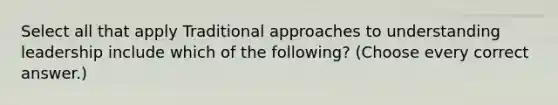 Select all that apply Traditional approaches to understanding leadership include which of the following? (Choose every correct answer.)