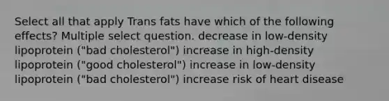 Select all that apply Trans fats have which of the following effects? Multiple select question. decrease in low-density lipoprotein ("bad cholesterol") increase in high-density lipoprotein ("good cholesterol") increase in low-density lipoprotein ("bad cholesterol") increase risk of heart disease