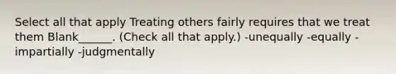 Select all that apply Treating others fairly requires that we treat them Blank______. (Check all that apply.) -unequally -equally -impartially -judgmentally