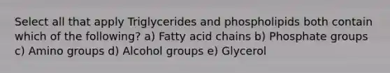 Select all that apply Triglycerides and phospholipids both contain which of the following? a) Fatty acid chains b) Phosphate groups c) Amino groups d) Alcohol groups e) Glycerol