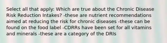 Select all that apply: Which are true about the Chronic Disease Risk Reduction Intakes? -these are nutrient recommendations aimed at reducing the risk for chronic diseases -these can be found on the food label -CDRRs have been set for all vitamins and minerals -these are a category of the DRIs