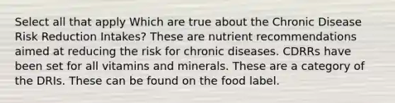 Select all that apply Which are true about the Chronic Disease Risk Reduction Intakes? These are nutrient recommendations aimed at reducing the risk for chronic diseases. CDRRs have been set for all vitamins and minerals. These are a category of the DRIs. These can be found on the food label.