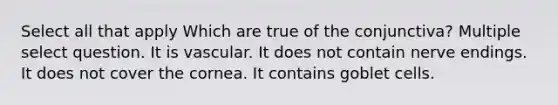 Select all that apply Which are true of the conjunctiva? Multiple select question. It is vascular. It does not contain nerve endings. It does not cover the cornea. It contains goblet cells.