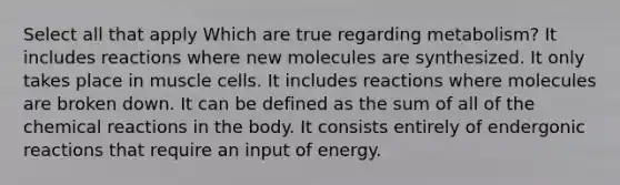 Select all that apply Which are true regarding metabolism? It includes reactions where new molecules are synthesized. It only takes place in muscle cells. It includes reactions where molecules are broken down. It can be defined as the sum of all of the <a href='https://www.questionai.com/knowledge/kc6NTom4Ep-chemical-reactions' class='anchor-knowledge'>chemical reactions</a> in the body. It consists entirely of endergonic reactions that require an input of energy.