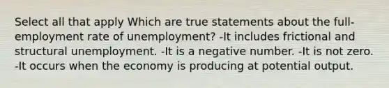 Select all that apply Which are true statements about the full-employment rate of unemployment? -It includes frictional and structural unemployment. -It is a negative number. -It is not zero. -It occurs when the economy is producing at potential output.