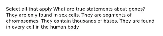 Select all that apply What are true statements about genes? They are only found in sex cells. They are segments of chromosomes. They contain thousands of bases. They are found in every cell in the human body.