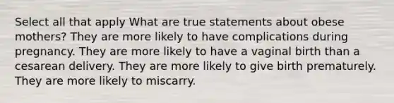 Select all that apply What are true statements about obese mothers? They are more likely to have complications during pregnancy. They are more likely to have a vaginal birth than a cesarean delivery. They are more likely to give birth prematurely. They are more likely to miscarry.