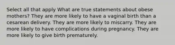 Select all that apply What are true statements about obese mothers? They are more likely to have a vaginal birth than a cesarean delivery. They are more likely to miscarry. They are more likely to have complications during pregnancy. They are more likely to give birth prematurely.