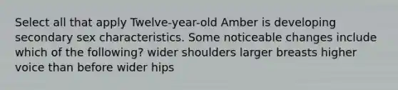 Select all that apply Twelve-year-old Amber is developing secondary sex characteristics. Some noticeable changes include which of the following? wider shoulders larger breasts higher voice than before wider hips