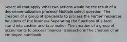 Select all that apply What two actions would be the result of a departmentalization process? Multiple select question. The creation of a group of specialists to process the human resources functions of the business Separating the functions of a taco stand into cashier and taco maker. The creation of a group of accountants to process financial transactions The creation of an employee handbook.