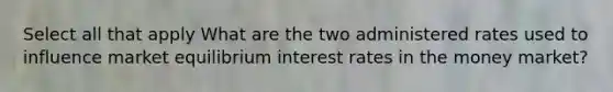 Select all that apply What are the two administered rates used to influence market equilibrium interest rates in the money market?