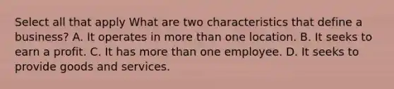 Select all that apply What are two characteristics that define a business? A. It operates in more than one location. B. It seeks to earn a profit. C. It has more than one employee. D. It seeks to provide goods and services.