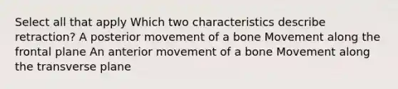 Select all that apply Which two characteristics describe retraction? A posterior movement of a bone Movement along the frontal plane An anterior movement of a bone Movement along the transverse plane