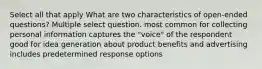 Select all that apply What are two characteristics of open-ended questions? Multiple select question. most common for collecting personal information captures the "voice" of the respondent good for idea generation about product benefits and advertising includes predetermined response options