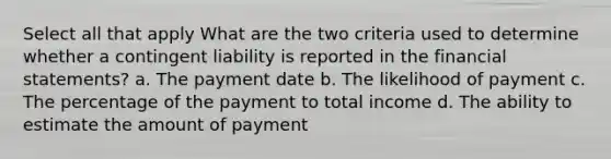 Select all that apply What are the two criteria used to determine whether a contingent liability is reported in the financial statements? a. The payment date b. The likelihood of payment c. The percentage of the payment to total income d. The ability to estimate the amount of payment