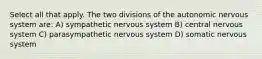 Select all that apply. The two divisions of the autonomic nervous system are: A) sympathetic nervous system B) central nervous system C) parasympathetic nervous system D) somatic nervous system