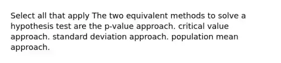 Select all that apply The two equivalent methods to solve a hypothesis test are the p-value approach. critical value approach. standard deviation approach. population mean approach.