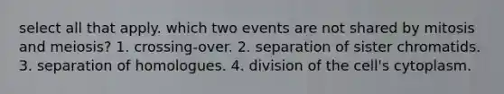 select all that apply. which two events are not shared by mitosis and meiosis? 1. crossing-over. 2. separation of sister chromatids. 3. separation of homologues. 4. division of the cell's cytoplasm.