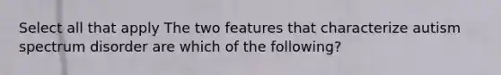 Select all that apply The two features that characterize autism spectrum disorder are which of the following?