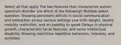 Select all that apply The two features that characterize autism spectrum disorder are which of the following? Multiple select question. Showing persistent deficits in social communication and interaction across various settings Low birth weight, severe mobility restriction, and an inability to speak Delays in physical growth, characteristic facial features, and some intellectual disability Showing restrictive repetitive behaviors, interests, and activities