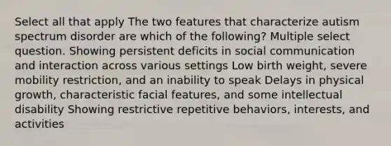 Select all that apply The two features that characterize autism spectrum disorder are which of the following? Multiple select question. Showing persistent deficits in social communication and interaction across various settings Low birth weight, severe mobility restriction, and an inability to speak Delays in physical growth, characteristic facial features, and some intellectual disability Showing restrictive repetitive behaviors, interests, and activities